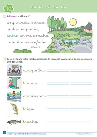 10
Edición Especial Gratuita Cuarentena Coronavirus 1º Educación Primaria
tra tre tri tro tru
10
Soy verde, verde,
ando despacio,
entro en mi concha
cuando me enfado
(Latortuga)
Lee en voz alta estas palabras después de tu maestra o maestro. Luego copia cada
una dos veces.
atropellar
trepar
atravesar
trigo
trucha
Adivinanza. ¿Qué es?
 