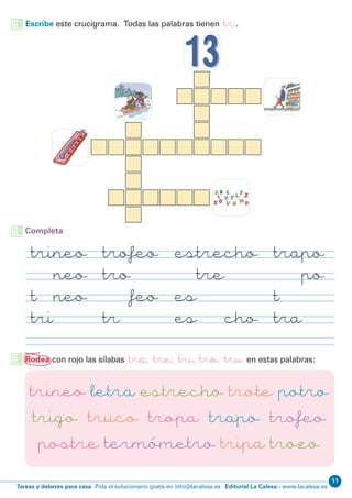 Editorial La Calesa - www.lacalesa.esTareas y deberes para casa Pida el solucionario gratis en info@lacalesa.es
11
Escribe este crucigrama. Todas las palabras tienen tr.
trineo trofeo estrecho trapo
trineo trofeo estrecho trapo
trineo trofeo estrecho trapo
trineo trofeo estrecho trapo
Completa
Rodea con rojo las sílabas tra, tre, tri, tro, tru en estas palabras:
trineo letra estrecho trote potro
trigo truco tropa trapo trofeo
postre termómetro tripa trozo
 