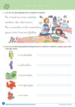 12
Edición Especial Gratuita Cuarentena Coronavirus 1º Educación Primaria
16
can car cas cal
Lee en voz alta después de tu maestra o maestro
Mi madre me canta
antes de dormir.
Me cuenta mil cuentos
que me hacen feliz
candado
calcetín
cascada
cangrejo
carne
Lee en voz alta estas palabras después de tu maestra o maestro. Luego copia cada
una dos veces.
 