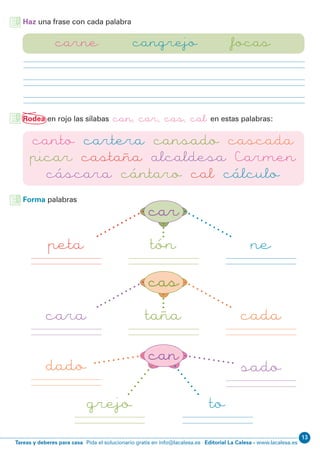 Editorial La Calesa - www.lacalesa.esTareas y deberes para casa Pida el solucionario gratis en info@lacalesa.es
13
Haz una frase con cada palabra
carne cangrejo focas
Rodea en rojo las sílabas can, car, cas, cal en estas palabras:
canto cartera cansado cascada
picar castaña alcaldesa Carmen
cáscara cántaro cal cálculo
car
cas
can
peta
cara
dado
tón
taña
grejo to
ne
cada
sado
Forma palabras
 