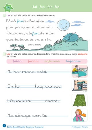 14
Edición Especial Gratuita Cuarentena Coronavirus 1º Educación Primaria
18
fal fan far fas
El elefante lloraba
porque quería dormir...
_Duerme, elefantito mío,
que la luna te va a oír.
Lee en voz alta después de tu maestra o maestro
(Adriano del Valle)
Lee en voz alta estas palabras después de tu maestra o maestro y luego completa
las frases
Mi hermana está enferma
En la fonda hay camas
Llevo una falda corta
Me abrigo con la bufanda
falda fonda enferma bufanda
 