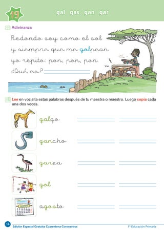 16
Edición Especial Gratuita Cuarentena Coronavirus 1º Educación Primaria
19
gal gas gan gar
Redondo soy como el sol
y siempre que me golpean
yo repito: pon, pon, pon.
¿ Qué es ?
Adivinanza
Lee en voz alta estas palabras después de tu maestra o maestro. Luego copia cada
una dos veces.
galgo
gancho
garza
gol
agosto
 