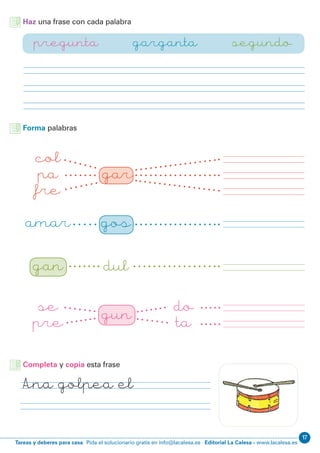 Editorial La Calesa - www.lacalesa.esTareas y deberes para casa Pida el solucionario gratis en info@lacalesa.es
17
Haz una frase con cada palabra
pregunta garganta segundo
Forma palabras
Completa y copia esta frase
Ana golpea el
amar
gan
gos
dul
gar
col
pa
fre
do
ta
se
pre
gun
 