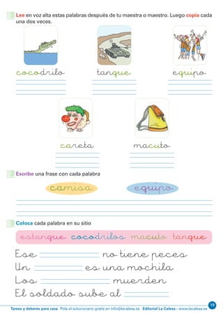 Editorial La Calesa - www.lacalesa.esTareas y deberes para casa Pida el solucionario gratis en info@lacalesa.es
19
Ese estanque no tiene peces
Un macuto es una mochila
Los cocodrilos muerden
El soldado sube al tanque
Lee en voz alta estas palabras después de tu maestra o maestro. Luego copia cada
una dos veces.
cocodrilo
careta
equipotanque
macuto
Escribe una frase con cada palabra
camisa equipo
Coloca cada palabra en su sitio
estanque cocodrilos macuto tanque
 