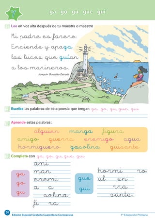 20
Edición Especial Gratuita Cuarentena Coronavirus 1º Educación Primaria
ga go gu gue gui
7
Mi padre es farero.
Enciende y apaga
las luces que guían
a los marineros.
Joaquín González Estrada
Aprende estas palabras:
alguien manga figura
amigo guerra enemigo agua
hormiguero gasolina guisante
ga
go
gu
gue
gui
hormiguero
alguien
guerra
guisante
amigo
manga
enemigo
agua
gasolina
figura
Escribe las palabras de esta poesía que tengan ga, go, gu, gue, gui
Lee en voz alta después de tu maestra o maestro
Completa con ga, go, gu, gue, gui
 