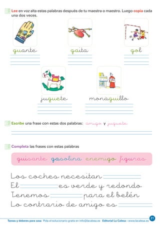 Editorial La Calesa - www.lacalesa.esTareas y deberes para casa Pida el solucionario gratis en info@lacalesa.es
21
Lee en voz alta estas palabras después de tu maestra o maestro. Luego copia cada
una dos veces.
guante
juguete
gaita gol
monaguillo
Escribe una frase con estas dos palabras: amigo y juguete
Los coches necesitan gasolina
El guisante es verde y redondo
Tenemos figuras para el belén
Lo contrario de amigo es enemigo
Completa las frases con estas palabras
guisante gasolina enemigo figuras
 