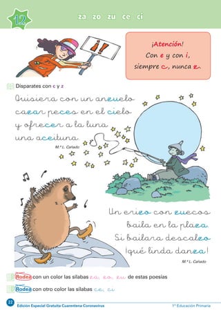 22
Edición Especial Gratuita Cuarentena Coronavirus 1º Educación Primaria
za zo zu ce ci
12
Rodea con un color las sílabas za, zo, zu de estas poesías
Rodea con otro color las sílabas ce, ci
Quisiera con un anzuelo
cazar peces en el cielo
y ofrecer a la luna
una aceituna.
Un erizo con zuecos
baila en la plaza.
Si bailara descalzo
¡qué linda danza !
M.ª L. Cañado
M.ª L. Cañado
¡Atención!
Con e y con i,
siempre c, nunca z.
Disparates con c y z
 