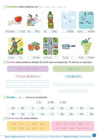Editorial La Calesa - www.lacalesa.esTareas y deberes para casa Pida el solucionario gratis en info@lacalesa.es
23
Completa estas palabras con za, zo, zu, ce, ci
manzana
cazar
aceite
cruce
cielo
cazo
azote
zumo
anzuelo
racimo
manzana aceite
za, zo, zu ce, ci
Escribe c o z, como en el ejemplo:
ci cezo
e
a
o
e
e
o
u
a
a
o
o
a
i
i
e
u
u
i
Lee en voz alta estas sílabas
za ce ci zo zu
ce zo ci za zu
za zu ce zo ci
ci zo za ce zu
Escribe estas palabras debajo de la fila que corresponda. Te damos un ejemplo:
 