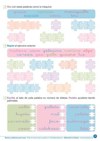 Editorial La Calesa - www.lacalesa.esTareas y deberes para casa Pida el solucionario gratis en info@lacalesa.es
25
Haz con estas palabras como la máquina
Repite el ejercicio anterior
Escribe al lado de cada palabra su número de sílabas. Puedes ayudarte dando
palmadas
queso camisa monaguillo
zapato copa tos
muñeca saco golosina camino algo
cereza gas gallo gusano luz
sello
bigote
caramelo
pozo
cacerola
pelota
estómago
lata
galleta
mal
foco
calabaza
 