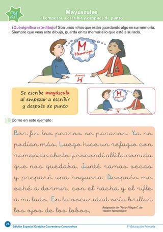 28
Edición Especial Gratuita Cuarentena Coronavirus 1º Educación Primaria
21
Mayúsculas
al empezar a escribir y después de punto
¿Quésignificaestedibujo?Sonunosniñosqueestánguardandoalgoensumemoria.
Siempre que veas este dibujo, guarda en tu memoria lo que esté a su lado.
Se escribe mayúscula
al empezar a escribir
y después de punto
Como en este ejemplo:
Por fin los perros se pararon. Ya no
podían más. Luego hice un refugio con
ramas de abeto y escondí allí la comida
que nos quedaba. Junté ramas secas
y preparé una hoguera. Después me
eché a dormir, con el hacha y el rifle
a mi lado. En la oscuridad veía brillar
los ojos de los lobos.
Adaptado de “Pat y Pilagán”, de
Wadim Netschajew
 