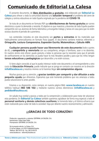 Editorial La Calesa - www.lacalesa.esTareas y deberes para casa Pida el solucionario gratis en info@lacalesa.es
3
Producción, maquetación y cubiertas: EDITORIAL LA CALESA, S.A.
Ilustraciones: Felipe López Salán
Preimpresión: EDITORIAL LA CALESA, S.A.
De la presente edición, La Calesa, S.A.
C/ de las Callejas, s/n 47013 Valladolid-España.
Teléfono: 983 54 81 02 - Fax: 983 54 80 24
www.lacalesa.es editorial@lacalesa.es
Comunicado de Editorial La Calesa
El presente documento, de libre distribución y gratuito, está elaborado por Editorial La
Calesa para ofrecer a toda la comunidad docente una solución temporal al problema del cierre de
colegios y centros educativos en toda España originado por la pandemia del COVID 19.
Se trata de un documento en formato PDF que distribuiremos de forma gratuita por correo
electrónico a quien lo demande o necesite. El objetivo es que maestros y docentes de toda España puedan
compartirlo con sus alumnos de forma telemática y encargarles trabajo y tareas en casa para que no estén
ociosos durante el periodo de cuarentena.
Los contenidos incluidos en este documento son partes y extractos de los materiales que
habitualmente comercializamos en formato físico (papel). El documento contiene materias referentes a
Ortografía, Lectura Comprensiva, Expresión Escrita, Matemáticas y Cálculo ABN.
Cualquier persona puede hacer uso libremente de este documento (todo o partes
de él), y compartirlo y reenviarlo con sus compañeros, amigos o familiares, sean o no docentes.
En nuestro ánimo está ofrecer ayuda gratuita a todas la personas que la necesiten para que el periodo
de confinamiento en los domicilios se pueda hacer lo más llevadero posible y para que los niños tengan
tareas educativas y pedagógicas que desarrollar y no estén ociosos.
Si tiene algún conocido al que le pueda interesar recibir este documento o el correspondiente a otro
curso de Educación Primaria, puede indicarle que se ponga en contacto con nosotros en la dirección
info@lacalesa.es y nosotros mismos se lo haremos llegar sin compromiso alguno.
Muchas gracias por su atención, y gracias también por compartir y dar difusión a esta
pequeña ayuda que ofrecemos. Esperamos que este tremendo problema que nos amenaza a todos
pueda solucionarse lo antes posible.
Estamos a su disposición, como siempre, en nuestra página Web: www.lacalesa.es en nuestro
teléfono habitual (983 548 102) y mediante nuestros correos electrónicos (info@lacalesa.es y
pedidos@lacalesa.es).
Un saludo muy cordial y gracias a todos por la comprensión y colaboración para tratar de solucionar
esta pandemia. En Editorial La Calesa también queremos agradecer de forma muy especial a todo el
personal sanitario y demás colectivos auxiliares, la tremenda labor y el titánico esfuerzo que
están realizando para cuidar de toda la sociedad.Vaya por delante nuestro reconocimiento y admiración.
¡¡GRACIAS DE TODO CORAZÓN!!
 