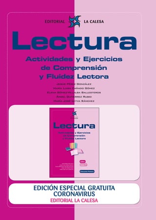 30
Edición Especial Gratuita Cuarentena Coronavirus 1º Educación Primaria
EDICIÓN ESPECIAL GRATUITA
CORONAVIRUS
EDITORIAL LA CALESA
LecturaActividades y Ejercicios
de Comprensión
y Fluidez Lectora
Jesús Pérez González
María Luisa Cañado Gómez
Elena Gómez-Villalba Ballesteros
Ángel Gutiérrez Rubio
María José Leyva Sánchez
 