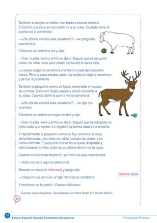 32
Edición Especial Gratuita Cuarentena Coronavirus 1º Educación Primaria
30
También la ovejita se había marchado a buscar comida.
Encontró una col y se fue contenta a su casa. Cuando abrió la
puerta vio la zanahoria:
—¿De dónde vendrá esta zanahoria? —se preguntó
asombrada.
Entonces se comió la col y dijo:
—Cae mucha nieve y el frío es duro. Seguro que el pequeño
ciervo no tiene nada que comer. Le llevaré la zanahoria.
La ovejita cogió la zanahoria y la llevó a casa del pequeño
ciervo. Pero la casa estaba vacía. La ovejita le dejó la zanahoria
y se fue rápidamente.
También el pequeño ciervo se había marchado en busca
de comida. Encontró hojas verdes y volvió contento a
su casa. Cuando abrió la puerta vio la zanahoria:
—¿De dónde vendrá esta zanahoria? —se dijo con
sorpresa.
Entonces se comió las hojas verdes y dijo:
—Cae mucha nieve y el frío es duro. Seguro que la liebrecita no
tiene nada que comer. Le regalaré la bonita zanahoria amarilla.
Y rápidamente el pequeño ciervo se fue corriendo a casa
de la liebrecita, pero ésta se había hartado de comer y se
había dormido. El pequeño ciervo no la quiso despertar y
silenciosamente hizo rodar la zanahoria dentro de la casa.
Cuando la liebrecita despertó, se frotó sus ojos asombrada:
—¡Otra vez está aquí la zanahoria!
Durante un instante reflexionó y luego dijo:
—¡Seguro que un buen amigo me trajo la zanahoria!
Y entonces se la comió. ¡Estaba deliciosa!
Cuentos para chiquitines. Recopilados por Heidi Bieler. Ed. Rudolf Steiner.
reflexionar: pensar
 