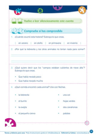 Editorial La Calesa - www.lacalesa.esTareas y deberes para casa Pida el solucionario gratis en info@lacalesa.es
33
31
Vuelve a leer silenciosamente este cuento
1. ¿Cuándo ocurrió esta historia? Subraya lo que creas.
| en verano | en otoño | en primavera | en invierno |
2. ¿Por qué la liebrecita y los otros animales no tenían nada para comer?
3. ¿Qué quiere decir que los “campos estaban cubiertos de nieve alta”?
Subraya lo que creas.
• Que había nevado poco
• Que había nevado mucho
4. ¿Qué comida encontró cada animal? Une con flechas.
• la liebrecita • una col
• el burrito • hojas verdes
• la ovejita • dos zanahorias
• el pequeño ciervo • patatas
Comprueba si has comprendido
 