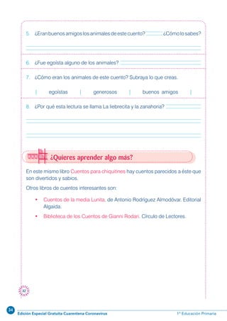34
Edición Especial Gratuita Cuarentena Coronavirus 1º Educación Primaria
32
¿Quieres aprender algo más?
En este mismo libro Cuentos para chiquitines hay cuentos parecidos a éste que
son divertidos y sabios.
Otros libros de cuentos interesantes son:
• Cuentos de la media Lunita, de Antonio Rodríguez Almodóvar. Editorial
Algaida.
• Biblioteca de los Cuentos de Gianni Rodari. Círculo de Lectores.
5. ¿Eranbuenosamigoslosanimalesdeestecuento? ¿Cómolosabes?
6. ¿Fue egoísta alguno de los animales?
7. ¿Cómo eran los animales de este cuento? Subraya lo que creas.
| egoístas | generosos | buenos amigos |
8. ¿Por qué esta lectura se llama La liebrecita y la zanahoria?
 