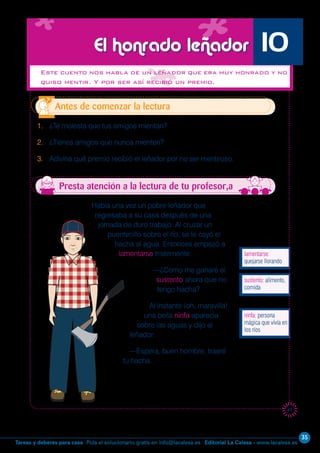 Editorial La Calesa - www.lacalesa.esTareas y deberes para casa Pida el solucionario gratis en info@lacalesa.es
35
41
Había una vez un pobre leñador que
regresaba a su casa después de una
jornada de duro trabajo. Al cruzar un
puentecillo sobre el río, se le cayó el
hacha al agua. Entonces empezó a
lamentarse tristemente:
—¿Como me ganaré el
sustento ahora que no
tengo hacha?
Al instante ¡oh, maravilla!
una bella ninfa aparecía
sobre las aguas y dijo al
leñador:
—Espera, buen hombre, traeré
tu hacha.
Este cuento nos habla de un leñador que era muy honrado y no
quiso mentir. Y por ser así recibió un premio.
1. ¿Te molesta que tus amigos mientan?
2. ¿Tienes amigos que nunca mienten?
3. Adivina qué premio recibió el leñador por no ser mentiroso.
Antes de comenzar la lectura
El honrado leñador 10
Presta atención a la lectura de tu profesor,a
lamentarse:
quejarse llorando
ninfa: persona
mágica que vivía en
los ríos
sustento: alimento,
comida
 