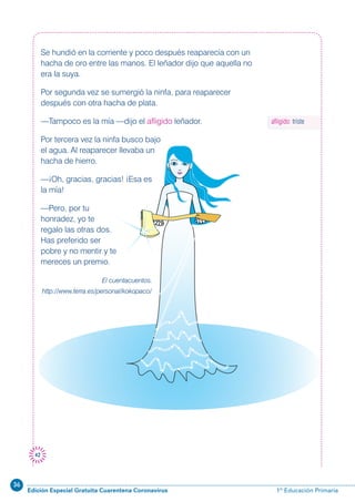 36
Edición Especial Gratuita Cuarentena Coronavirus 1º Educación Primaria
42
Se hundió en la corriente y poco después reaparecía con un
hacha de oro entre las manos. El leñador dijo que aquella no
era la suya.
Por segunda vez se sumergió la ninfa, para reaparecer
después con otra hacha de plata.
—Tampoco es la mía —dijo el afligido leñador.
Por tercera vez la ninfa busco bajo
el agua. Al reaparecer llevaba un
hacha de hierro.
—¡Oh, gracias, gracias! ¡Esa es
la mía!
—Pero, por tu
honradez, yo te
regalo las otras dos.
Has preferido ser
pobre y no mentir y te
mereces un premio.
El cuentacuentos.
http://www.terra.es/personal/kokopaco/
afligido: triste
 