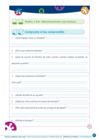 Editorial La Calesa - www.lacalesa.esTareas y deberes para casa Pida el solucionario gratis en info@lacalesa.es
37
43
Vuelve a leer silenciosamente esta lectura
1. ¿Qué trabajo hace un leñador?
2. ¿Con que corta los árboles?
3. ¿Qué le ocurrió al leñador de este cuento cuando estaba cruzando un
pequeño puente?
4. ¿Qué hizo entonces el leñador?
¿Por qué?
5. ¿Quién acudió en su ayuda?
6. ¿Sabía la ninfa cuál era el hacha del leñador?
7. ¿Por qué sacó primero la de oro y luego la de plata?
8. ¿Mintió el leñador?
Comprueba si has comprendido
 