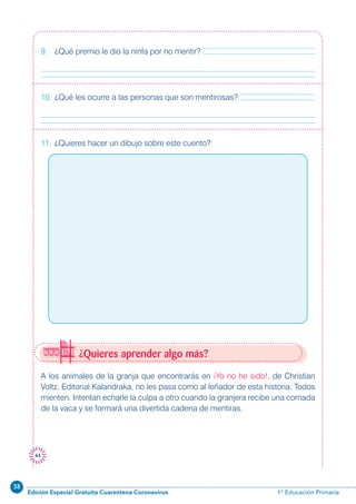 38
Edición Especial Gratuita Cuarentena Coronavirus 1º Educación Primaria
44
¿Quieres aprender algo más?
A los animales de la granja que encontrarás en ¡Yo no he sido!, de Christian
Voltz, Editorial Kalandraka, no les pasa como al leñador de esta historia. Todos
mienten. Intentan echarle la culpa a otro cuando la granjera recibe una cornada
de la vaca y se formará una divertida cadena de mentiras.
9. ¿Qué premio le dio la ninfa por no mentir?
10. ¿Qué les ocurre a las personas que son mentirosas?
11. ¿Quieres hacer un dibujo sobre este cuento?
 
