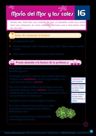 Editorial La Calesa - www.lacalesa.esTareas y deberes para casa Pida el solucionario gratis en info@lacalesa.es
39
65
María del Mar, como todas las niñas de su edad, era
bastante juguetona.
Sus amigas eran Ester y Matilde. Tenía su pelito negro como
el carbón, que resplandecía al sol. Era muy simpática, muy
buena haciendo amigos y tolerante.
Pero, eso sí, a María del Mar le ocurría algo muy curioso:
le gustaban todas las frutas y verduras, menos una, la col.
Odiaba las coles. Nunca había conseguido probarlas. Pero a
toda su familia le encantaba la col.
Sus padres nunca la habían obligado a tomarlas.
En el cole, a todas los niños y niñas de la clase
les gustaba la col excepto a Ester, Matilde y
María del Mar, claro.
Hace solo un par de meses, a María del Mar
le ocurrió algo muy extraño.
María del Mar era una niña a la que le ocurría algo muy raro
con una verdura. Al final de esta lectura vas a ver cómo todo
se aclaró.
1. ¿Te gusta comer fruta?
2. ¿Comes verduras? ¿Qué verdura te gusta más? ¿Qué verdura te gusta
menos?
3. ¿Qué verdura será la que no le gusta a María del Mar?
Antes de comenzar la lectura
María del Mar y las coles 16
Presta atención a la lectura de tu profesor,a
verdura: alimentos
de hojas verdes,
como la lechuga, la
cebolla…
tolerante: acepta lo
que dicen y hacen
los demás
resplandecía: tenía
una luz especial
 