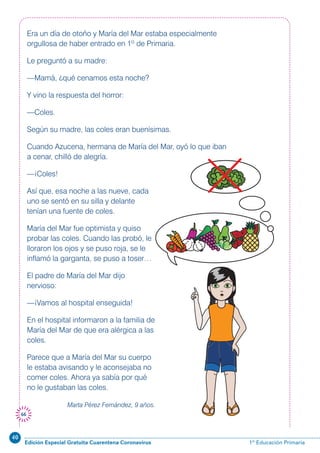 40
Edición Especial Gratuita Cuarentena Coronavirus 1º Educación Primaria
66
Era un día de otoño y María del Mar estaba especialmente
orgullosa de haber entrado en 1º de Primaria.
Le preguntó a su madre:
—Mamá, ¿qué cenamos esta noche?
Y vino la respuesta del horror:
—Coles.
Según su madre, las coles eran buenísimas.
Cuando Azucena, hermana de María del Mar, oyó lo que iban
a cenar, chilló de alegría.
—¡Coles!
Así que, esa noche a las nueve, cada
uno se sentó en su silla y delante
tenían una fuente de coles.
María del Mar fue optimista y quiso
probar las coles. Cuando las probó, le
lloraron los ojos y se puso roja, se le
inflamó la garganta, se puso a toser…
El padre de María del Mar dijo
nervioso:
—¡Vamos al hospital enseguida!
En el hospital informaron a la familia de
María del Mar de que era alérgica a las
coles.
Parece que a María del Mar su cuerpo
le estaba avisando y le aconsejaba no
comer coles. Ahora ya sabía por qué
no le gustaban las coles.
Marta Pérez Fernández, 9 años.
 