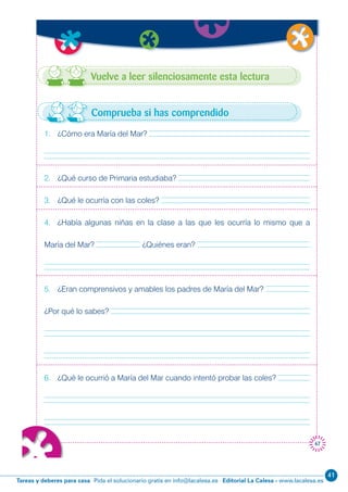 Editorial La Calesa - www.lacalesa.esTareas y deberes para casa Pida el solucionario gratis en info@lacalesa.es
41
67
Vuelve a leer silenciosamente esta lectura
1. ¿Cómo era María del Mar?
2. ¿Qué curso de Primaria estudiaba?
3. ¿Qué le ocurría con las coles?
4. ¿Había algunas niñas en la clase a las que les ocurría lo mismo que a
María del Mar? ¿Quiénes eran?
5. ¿Eran comprensivos y amables los padres de María del Mar?
¿Por qué lo sabes?
6. ¿Qué le ocurrió a María del Mar cuando intentó probar las coles?
Comprueba si has comprendido
 