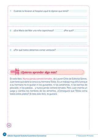 42
Edición Especial Gratuita Cuarentena Coronavirus 1º Educación Primaria
68
¿Quieres aprender algo más?
En este libro: Nunca jamás comeré tomates, de Lauren Chile de Editorial Serres,
Juan tiene que darle la cena a su hermana Tolola. Es un trabajo muy difícil porque
a su hermana no le gustan ni los guisantes, ni las zanahorias, ni las barritas de
pescado, ni las patatas... y nunca jamás comerá tomates. Pero Juan inventa un
juego y cambia los nombres de los alimentos. ¿Conseguirá que Tolola coma
todos estos platos? Si lees este libro, te gustará.
7. Cuándo la llevaron al hospital ¿qué le dijeron que tenía?
8. ¿Era María del Mar una niña caprichosa? ¿Por qué?
9. ¿Por qué todos debemos comer verduras?
 