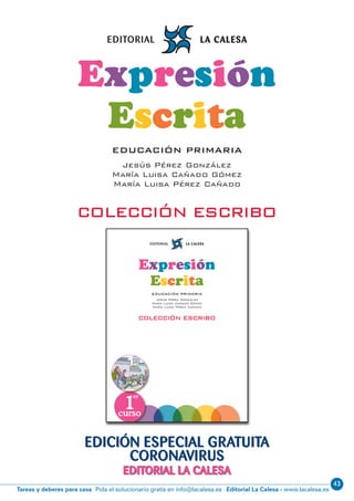 Editorial La Calesa - www.lacalesa.esTareas y deberes para casa Pida el solucionario gratis en info@lacalesa.es
43
EDICIÓN ESPECIAL GRATUITA
CORONAVIRUS
EDITORIAL LA CALESA
A padres y maestros:
Nuestro sistema educativo enfatiza la importancia de la expresión oral, la
expresión escrita y la comprensión lectora.
La expresión escrita es un componente esencial de la competencia en
comunicación lingüística, que cada día es más importante en el mundo social y
laboral.
La Colección Escribo
· tiene en cuenta el currículo oﬁcial de Educación Primaria y las evaluaciones
externas que realizan las Administraciones Educativas,
· se fundamenta en las últimas investigaciones sobre el aprendizaje de la
expresión escrita,
· contiene actividades sistemáticas propias de las diferentes edades de la etapa
de primaria; es, por eso, un poderoso auxiliar del profesorado,
· consta de un sistema interno de evaluación del aprendizaje de la expresión
escrita,
· puede ser utilizada en casa y en clase.
Queremos ayudar a desarrollar las competencias
básicas que reclama la sociedad actual
COLECCIÓNESCRIBO
Expresión
Escrita
EDUCACIÓN PRIMARIA
Jesús Pérez González
María Luisa Cañado Gómez
María Luisa Pérez Cañado
COLECCIÓN ESCRIBO
1
er
curso
Expresión
Escrita
EDUCACIÓN PRIMARIA
Jesús Pérez González
María Luisa Cañado Gómez
María Luisa Pérez Cañado
COLECCIÓN ESCRIBO
 