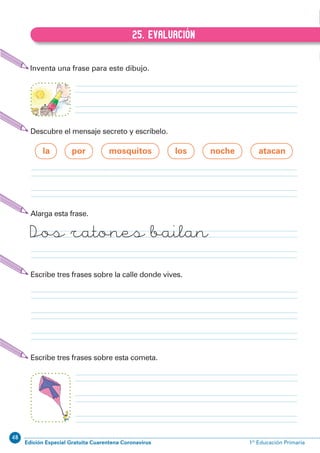 48
Edición Especial Gratuita Cuarentena Coronavirus 1º Educación PrimariaEXPRESIÓN ESCRITA 1º Educación Primaria
49
25. EVALUACIÓN
B.25. EVALUACIÓN
Inventa una frase para este dibujo.
Escribe tres frases sobre la calle donde vives.
Escribe tres frases sobre esta cometa.
Alarga esta frase.
Dos ratones bailan
Descubre el mensaje secreto y escríbelo.
la por mosquitos los noche atacan
 