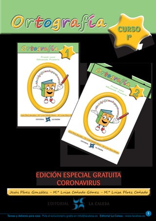 Editorial La Calesa - www.lacalesa.esTareas y deberes para casa Pida el solucionario gratis en info@lacalesa.es
5
OrtografíaOrtografía
EDICIÓN ESPECIAL GRATUITA
CORONAVIRUS
CURSO
Iº
CURSO
Iº
Primer curso
Educación Primaria
11
www.lacalesa.es
OrtografíaOrtografía
Abcdefg
hijklmnñopqr
stuvwxyZ
Abcdefg
hijklmnñopqr
stuvwxyZ
Primer curso
Educación Primaria
22
w
w
w
.lacalesa.es
Ortografía
Ortografía
Abcd
efghijklmnño
pqrstuvwxyZ
Abcd
efghijklmnño
pqrstuvwxyZ
 