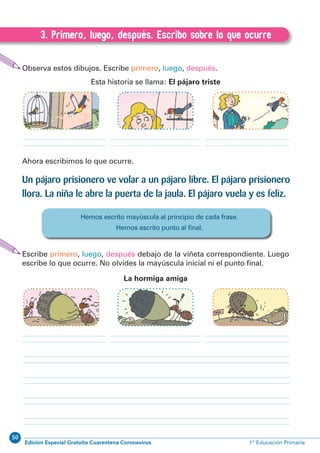 50
Edición Especial Gratuita Cuarentena Coronavirus 1º Educación Primaria
52
EXPRESIÓN ESCRITA 1º Educación Primaria
3. Primero, luego, después. Escribo sobre lo que ocurre
C.3. Primero, luego, después. Escribo sobre lo que ocurre
Observa estos dibujos. Escribe primero, luego, después.
Esta historia se llama: El pájaro triste
Ahora escribimos lo que ocurre.
Un pájaro prisionero ve volar a un pájaro libre. El pájaro prisionero
llora. La niña le abre la puerta de la jaula. El pájaro vuela y es feliz.
Escribe primero, luego, después debajo de la viñeta correspondiente. Luego
escribe lo que ocurre. No olvides la mayúscula inicial ni el punto ﬁnal.
La hormiga amiga
Hemos escrito mayúscula al principio de cada frase.
Hemos escrito punto al ﬁnal.
 