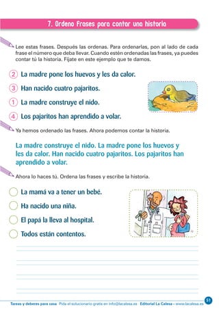 Editorial La Calesa - www.lacalesa.esTareas y deberes para casa Pida el solucionario gratis en info@lacalesa.es
5156
EXPRESIÓN ESCRITA 1º Educación Primaria
7. Ordeno frases para contar una historia
C.7. Ordeno frases para contar una historia
Lee estas frases. Después las ordenas. Para ordenarlas, pon al lado de cada
frase el número que deba llevar. Cuando estén ordenadas las frases, ya puedes
contar tú la historia. Fíjate en este ejemplo que te damos.
La madre pone los huevos y les da calor.
Han nacido cuatro pajaritos.
La madre construye el nido.
Los pajaritos han aprendido a volar.
Ya hemos ordenado las frases. Ahora podemos contar la historia.
Ahora lo haces tú. Ordena las frases y escribe la historia.
La mamá va a tener un bebé.
Ha nacido una niña.
El papá la lleva al hospital.
Todos están contentos.
La madre construye el nido. La madre pone los huevos y
les da calor. Han nacido cuatro pajaritos. Los pajaritos han
aprendido a volar.
 