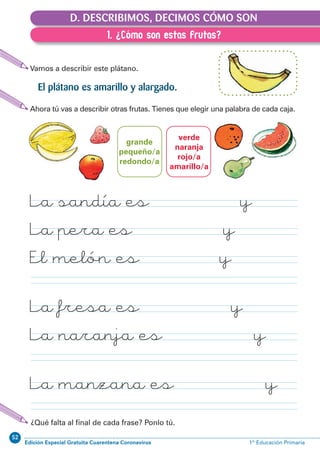 52
Edición Especial Gratuita Cuarentena Coronavirus 1º Educación PrimariaEXPRESIÓN ESCRITA 1º Educación Primaria
61
D.1. ¿Cómo son estas frutas?
Vamos a describir este plátano.
D. DESCRIBIMOS, DECIMOS CÓMO SON
El plátano es amarillo y alargado.
Ahora tú vas a describir otras frutas. Tienes que elegir una palabra de cada caja.
¿Qué falta al ﬁnal de cada frase? Ponlo tú.
La sandía es y
La pera es y
El melón es y
La fresa es y
La naranja es y
La manzana es y
verde
naranja
rojo/a
amarillo/a
grande
pequeño/a
redondo/a
1. ¿Cómo son estas frutas?
 