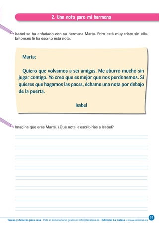 Editorial La Calesa - www.lacalesa.esTareas y deberes para casa Pida el solucionario gratis en info@lacalesa.es
53EXPRESIÓN ESCRITA 1º Educación Primaria
71
2. Una nota para mi hermana
E.2. Una nota para mi hermana
Isabel se ha enfadado con su hermana Marta. Pero está muy triste sin ella.
Entonces le ha escrito esta nota.
Imagina que eres Marta. ¿Qué nota le escribirías a Isabel?
Marta:
Quiero que volvamos a ser amigas. Me aburro mucho sin
jugar contigo. Yo creo que es mejor que nos perdonemos. Si
quieres que hagamos las paces, échame una nota por debajo
de la puerta.
Isabel
 