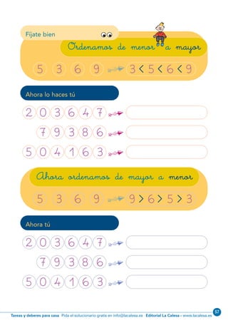 Editorial La Calesa - www.lacalesa.esTareas y deberes para casa Pida el solucionario gratis en info@lacalesa.es
57
3 5 6 9
38
Fíjate bien
Ordenamos de menor a mayor
< < <5 3 6 9 ¢
Ahora lo haces tú
9 6 5 3
Ahora ordenamos de mayor a menor
> > >5 3 6 9 ¢
2 0 3 6 4 7 ¢
7 7 9 3 8 6 ¢
5 0 4 1 6 3 ¢
Ahora tú
2 0 3 6 4 7 ¢
7 7 9 3 8 6 ¢
5 0 4 1 6 3 ¢
N01-33-48.qxp:N01-33/48.qxd 25/11/11 10:00 Página 38
 