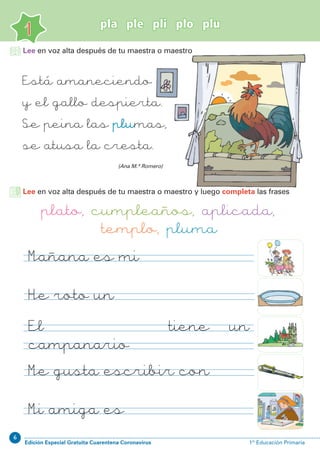 6
Edición Especial Gratuita Cuarentena Coronavirus 1º Educación Primaria
1
pla ple pli plo plu
Lee en voz alta después de tu maestra o maestro y luego completa las frases
plato, cumpleaños, aplicada,
templo, pluma
Mañana es mi
He roto un
Me gusta escribir con
Mi amiga es
(Ana M.ª Romero)
Lee en voz alta después de tu maestra o maestro
Está amaneciendo
y el gallo despierta.
Se peina las plumas,
se atusa la cresta.
El tiene un
campanario
 