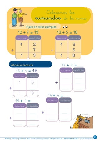 Editorial La Calesa - www.lacalesa.esTareas y deberes para casa Pida el solucionario gratis en info@lacalesa.es
61
63
Colocamos los
sumandos de la suma
decenas unidades
1
1
2
7
9
+
decenas unidades
1
1
3
5
8
+
12 197+ = 13 185+ =
Ahora lo haces tú
decenas unidades
1
1
5
9
+
decenas unidades
+
15 4 19+ = 17 2+ =
decenas unidades
+
14 4+ =
decenas unidades
+
18 1+ =
Fíjate en estos ejemplos
N01-49-64.qxp:N01-49/64.qxd 25/11/11 10:26 Página 63
 