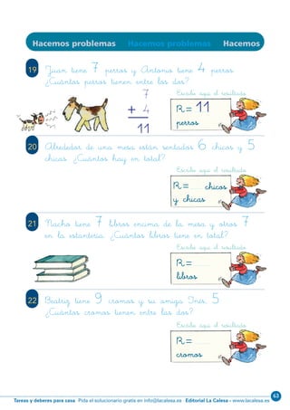Editorial La Calesa - www.lacalesa.esTareas y deberes para casa Pida el solucionario gratis en info@lacalesa.es
63
75
19
Hacemos problemas Hacemos problemas Hacemos
Juan tiene 7 perros y Antonio tiene 4 perros.
¿Cuántos perros tienen entre los dos?
20 Alrededor de una mesa están sentados 6 chicos y 5
chicas. ¿Cuántos hay en total?
21 Nacho tiene 7 libros encima de la mesa y otros 7
en la estantería. ¿Cuántos libros tiene en total?
22 Beatriz tiene 9 cromos y su amiga Inés, 5.
¿Cuántos cromos tienen entre las dos?
Escribe aquí el resultado
R=perros
11
Escribe aquí el resultado
R= chicos
y chicas
Escribe aquí el resultado
R=libros
Escribe aquí el resultado
R=cromos
7
4
11
+
N01-65-80.qxp:N01-65/80.qxd 25/11/11 10:45 Página 75
 
