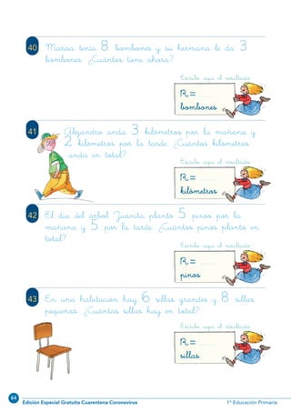 64
Edición Especial Gratuita Cuarentena Coronavirus 1º Educación Primaria
80
41
42 El día del árbol Juanita plantó 5 pinos por la
mañana y 5 por la tarde. ¿Cuántos pinos plantó en
total?
43 En una habitación hay 6 sillas grandes y 8 sillas
pequeñas. ¿Cuántas sillas hay en total?
40 Marisa tenía 8 bombones y su hermana le da 3
bombones. ¿Cuántos tiene ahora?
Escribe aquí el resultado
R=bombones
Escribe aquí el resultado
R=kilómetros
Escribe aquí el resultado
R=pinos
Escribe aquí el resultado
R=sillas
Alejandro anda 3 kilómetros por la mañana y
2 kilómetros por la tarde. ¿Cuántos kilómetros
anda en total?
N01-65-80.qxp:N01-65/80.qxd 25/11/11 10:46 Página 80
 