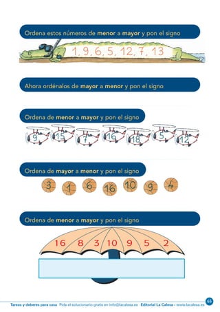 Editorial La Calesa - www.lacalesa.esTareas y deberes para casa Pida el solucionario gratis en info@lacalesa.es
65
1, 9, 6, 5, 12, 7, 13
Ordena estos números de menor a mayor y pon el signo
Ahora ordénalos de mayor a menor y pon el signo
Ordena de menor a mayor y pon el signo
Ordena de mayor a menor y pon el signo
Ordena de menor a mayor y pon el signo
3
9
1 6 16 10 9 4
15 7 16 18 5 12
N02-1-16_Qx7.qxp:N02-1/16.qxd 23/11/11 12:49 Página 5
 