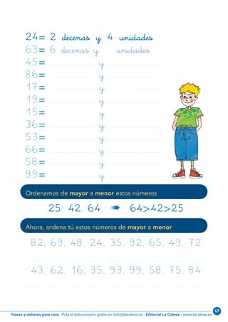 Editorial La Calesa - www.lacalesa.esTareas y deberes para casa Pida el solucionario gratis en info@lacalesa.es
69
39
Ordenamos de mayor a menor estos números
Ahora, ordena tú estos números de mayor a menor
24= 2 decenas y 4 unidades
63= 6 decenas y ........... unidades
45= ............................................................... y ........................................................................
86= ............................................................... y ........................................................................
17= ............................................................... y ........................................................................
19= ............................................................... y ........................................................................
15= ............................................................... y ........................................................................
36= ............................................................... y ........................................................................
53= ............................................................... y ........................................................................
66= ............................................................... y ........................................................................
58= ............................................................... y ........................................................................
99= ............................................................... y ........................................................................
25, 42, 64 « 64>42>25
82, 69, 48, 24, 35, 92, 65, 49, 72
43, 62, 16, 35, 93, 99, 58, 75, 84
................... , ................... , ................... , ................... , ................... , ................... , ................... , ................... , ...................
................... , ................... , ................... , ................... , ................... , ................... , ................... , ................... , ...................
N02-33-48_Qx7.qxp:N02-33/48.qxd 24/11/11 10:11 Página 39
 
