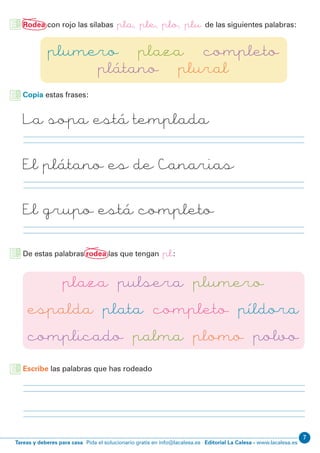 Editorial La Calesa - www.lacalesa.esTareas y deberes para casa Pida el solucionario gratis en info@lacalesa.es
7
Copia estas frases:
Escribe las palabras que has rodeado
Rodea con rojo las sílabas pla, ple, plo, plu de las siguientes palabras:
De estas palabras rodea las que tengan pl:
plumero plaza completo
plátano plural
plaza pulsera plumero
espalda plata completo píldora
complicado palma plomo polvo
La sopa está templada
El plátano es de Canarias
El grupo está completo
 