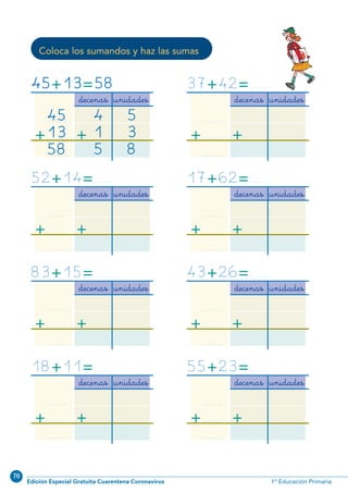 70
Edición Especial Gratuita Cuarentena Coronavirus 1º Educación Primaria
46
Coloca los sumandos y haz las sumas
decenas unidades
...................
+...................
...................
+
45+13=58
45
13
58
4
1
5
5
3
8
decenas unidades
...................
+...................
...................
+
83+15=...................
decenas unidades
...................
+...................
...................
+
52+14=...................
decenas unidades
...................
+...................
...................
+
37+42=...................
decenas unidades
...................
+...................
...................
+
43+26=...................
decenas unidades
...................
+...................
...................
+
17+62=...................
decenas unidades
...................
+...................
...................
+
18+11=...................
decenas unidades
...................
+...................
...................
+
55+23=...................
N02-33-48_Qx7.qxp:N02-33/48.qxd 24/11/11 10:12 Página 46
 
