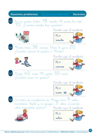 Editorial La Calesa - www.lacalesa.esTareas y deberes para casa Pida el solucionario gratis en info@lacalesa.es
73
7676
Hacemos problemas Hacemos problemas Hacemos
55 En un jardín había 18 rosales. El viento ha roto
10. ¿Cuántos rosales han quedado?
56 Marta tenía 38 cromos. Pedro le gana 20.
¿Cuántos cromos le quedan a Marta?
57 Tengo 45 euros. Me gasto 30 euros.
¿Cuántos euros me quedan?
58 La tarta de cumpleaños de María tiene 9 velas
encendidas. Sopla y se apagan 3 velas. ¿Cuántas
velas encendidas quedan? Escribe aquí el resultado
R=velas
Escribe aquí el resultado
R=euros (€)
Escribe aquí el resultado
R=cromos
Escribe aquí el resultado
R=rosales
N02-65-80_Qx7.qxp:N02-65/80.qxd 24/11/11 12:33 Página 76
 