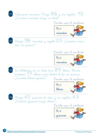 74
Edición Especial Gratuita Cuarentena Coronavirus 1º Educación Primaria
80
71 Colecciono monedas. Tengo 86 y me regalan 12.
¿Cuántas monedas tengo en total?
72 Tengo 98 monedas y regalo 23. ¿Cuántas mone-
das me quedan?
73 La biblioteca de mi clase tiene 89 libros. Hemos
prestado 17 libros para leerlos el fin de semana.
¿Cuántos libros quedan?
74 Tengo 45 gusanos de seda y me regalan 43.
¿Cuántos gusanos tengo ahora?
Escribe aquí el resultado
R=gusanos
Escribe aquí el resultado
R=libros
Escribe aquí el resultado
R=monedas
Escribe aquí el resultado
R=monedas
N02-65-80_Qx7.qxp:N02-65/80.qxd 24/11/11 12:34 Página 80
 