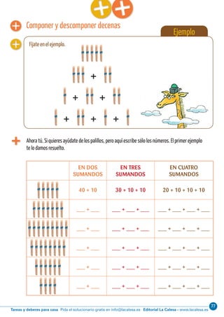 Editorial La Calesa - www.lacalesa.esTareas y deberes para casa Pida el solucionario gratis en info@lacalesa.es
77Cálculo ABN 11
Ejemplo
Fíjate en el ejemplo.
Componer y descomponer decenas
Ahora tú. Si quieres ayúdate de los palillos, pero aquí escribe sólo los números. El primer ejemplo
te lo damos resuelto.
EN DOS
SUMANDOS
EN TRES
SUMANDOS
EN CUATRO
SUMANDOS
40 + 10 30 + 10 + 10 20 + 10 + 10 + 10
___ + ___ ___ + ___ + ___ ___ + ___ + ___ + ___
___ + ___ ___ + ___ + ___ ___ + ___ + ___ + ___
___ + ___ ___ + ___ + ___ ___ + ___ + ___ + ___
___ + ___ ___ + ___ + ___ ___ + ___ + ___ + ___
___ + ___ ___ + ___ + ___ ___ + ___ + ___ + ___
+
+ +
+ + +
 