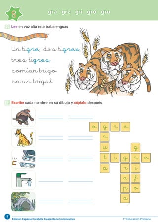 8
Edición Especial Gratuita Cuarentena Coronavirus 1º Educación Primaria
gra gre gri gro gru
8
Lee en voz alta este trabalenguas
Un tigre, dos tigres,
tres tigres
comían trigo
en un trigal.
Escribe cada nombre en su dibujo y cópialo después
o g
r
u
t i g
r
a
p
a
r
i
f
o
g
e
a
r o
 