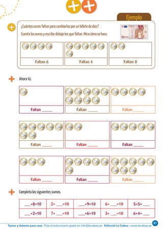 Editorial La Calesa - www.lacalesa.esTareas y deberes para casa Pida el solucionario gratis en info@lacalesa.es
81Cálculo ABN 29
Ahora tú.
Ejemplo
Faltan _____ Faltan _____ Faltan _____
Faltan _____ Faltan _____ Faltan _____
Faltan _____ Faltan _____ Faltan _____
Completa las siguientes sumas.
___+8=10 2+ ___=10 ___+9=10 6+ ___=10 5+5= ___
___+2=10 7+ ___=10 ___+6=10 3+ ___=10 6+4= ___
¿Cuántoseurosfaltanparacambiarlosporunbilletedediez?
Cuentaloseurosyescribedebajolosquefaltan.Miracómosehace.
Faltan 6 Faltan 4 Faltan 8
 