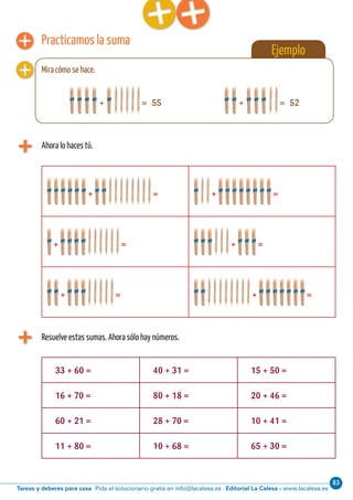 Editorial La Calesa - www.lacalesa.esTareas y deberes para casa Pida el solucionario gratis en info@lacalesa.es
83Cálculo ABN 41
Ejemplo
Practicamos la suma
Ahora lo haces tú.
+ = + =
+ = + =
+ = + =
+ = 55
Resuelve estas sumas. Ahora sólo hay números.
33 + 60 = 40 + 31 = 15 + 50 =
16 + 70 = 80 + 18 = 20 + 46 =
60 + 21 = 28 + 70 = 10 + 41 =
11 + 80 = 10 + 68 = 65 + 30 =
Mira cómo se hace.
+ = 52
 