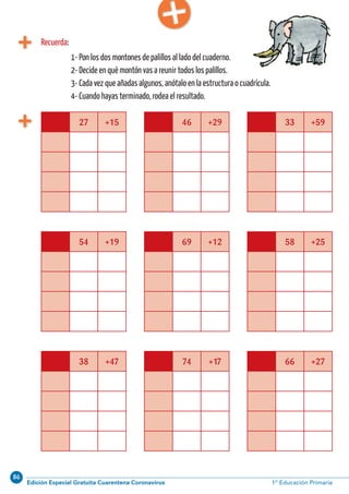 86
Edición Especial Gratuita Cuarentena Coronavirus 1º Educación PrimariaCálculo ABN 53
27 +15 46 +29 33 +59
54 +19 69 +12 58 +25
38 +47 74 +17 66 +27
1- Pon los dos montones de palillos al lado del cuaderno.
2- Decide en qué montón vas a reunir todos los palillos.
3- Cada vez que añadas algunos, anótalo en la estructura o cuadrícula.
4- Cuando hayas terminado, rodea el resultado.
Recuerda:
 